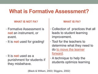 What is Formative Assessment?
WHAT IS NOT FA?
• Formative Assessment is
not an instrument, or
event.
• It is not used for grading!
• It is not used as a
punishment for students if
they misbehave.
WHAT IS FA?
• Collection of practices that all
leads to student learning
improvement.
• Tool for the teachers to
determine what they need to
do to move the learner
forward.
• A technique to help the
students optimize learning
(Black & William, 2003; Stiggins, 2002)
 