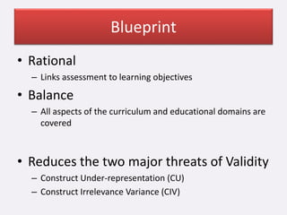 Blueprint
• Rational
– Links assessment to learning objectives
• Balance
– All aspects of the curriculum and educational domains are
covered
• Reduces the two major threats of Validity
– Construct Under-representation (CU)
– Construct Irrelevance Variance (CIV)
 