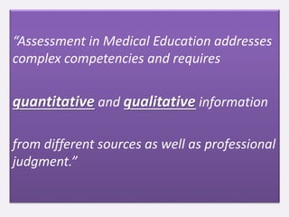 “Assessment in Medical Education addresses
complex competencies and requires
quantitative and qualitative information
from different sources as well as professional
judgment.”
 