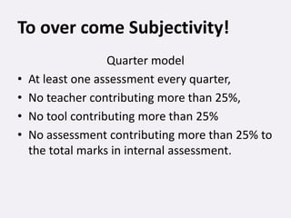 To over come Subjectivity!
Quarter model
• At least one assessment every quarter,
• No teacher contributing more than 25%,
• No tool contributing more than 25%
• No assessment contributing more than 25% to
the total marks in internal assessment.
 