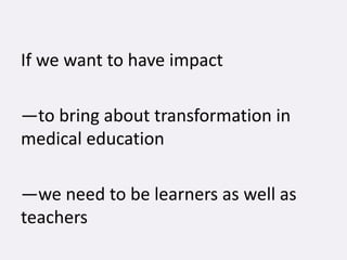 If we want to have impact
—to bring about transformation in
medical education
—we need to be learners as well as
teachers
 