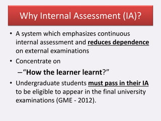 Why Internal Assessment (IA)?
• A system which emphasizes continuous
internal assessment and reduces dependence
on external examinations
• Concentrate on
–“How the learner learnt?”
• Undergraduate students must pass in their IA
to be eligible to appear in the final university
examinations (GME - 2012).
 