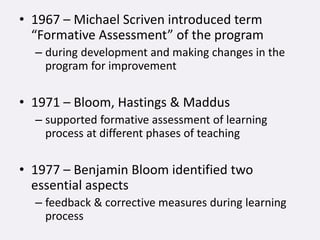 • 1967 – Michael Scriven introduced term
“Formative Assessment” of the program
– during development and making changes in the
program for improvement
• 1971 – Bloom, Hastings & Maddus
– supported formative assessment of learning
process at different phases of teaching
• 1977 – Benjamin Bloom identified two
essential aspects
– feedback & corrective measures during learning
process
 