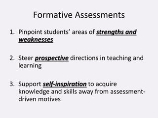 Formative Assessments
1. Pinpoint students’ areas of strengths and
weaknesses
2. Steer prospective directions in teaching and
learning
3. Support self-inspiration to acquire
knowledge and skills away from assessment-
driven motives
 