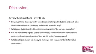 Review these questions – over to you
 How much time do we currently spend in class talking with students and each other
about how we learn in university, and why we learn this way?
 What does student-centred learning mean in practice? Do we have examples?
 Can we work to the highest (rather than lowest) common denominator when we
design our learning environment? Can we risk losing ‘non-engagers’?
 What strategies do/can we deploy to challenge non-engagement with formative
assessment?
Discussion
 