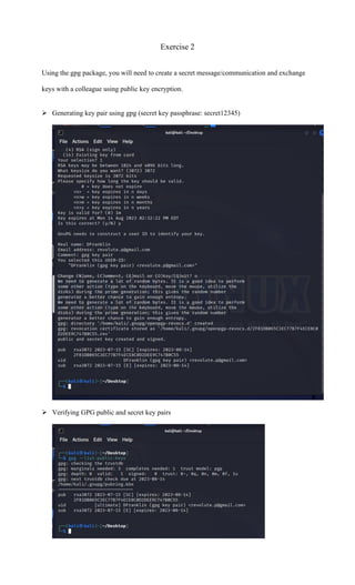 Exercise 2
Using the gpg package, you will need to create a secret message/communication and exchange
keys with a colleague using public key encryption.
➢ Generating key pair using gpg (secret key passphrase: secret12345)
➢ Verifying GPG public and secret key pairs
 