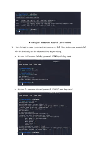 Creating The Sender and Receiver User Accounts
➢ I have decided to create two separate accounts on my Kali Linux system, one account shall
have the public key and the other shall have the private key.
• Account 1 - Username: bclarke | password: 12345 (public key user)
• Account 2 – username: rbrown | password: 12345 (Private Key owner)
 