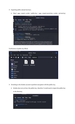 ➢ Exporting public and private keys.
• Step 1: gpg --export -a john > public.key | gpg --export-secret-key -a john > private key
Verification of public key Block
➢ Switching to the bclarke account to perform encryption with the public key.
• bclarke does not yet have the public key, therefore I would need to import the public key
to the directory.
 