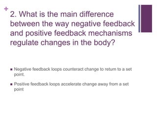 +
2. What is the main difference
between the way negative feedback
and positive feedback mechanisms
regulate changes in the body?
 Negative feedback loops counteract change to return to a set
point.
 Positive feedback loops accelerate change away from a set
point
 