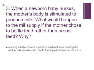 +
3. When a newborn baby nurses,
the mother’s body is stimulated to
produce milk. What would happen
to the mil supply if the mother chose
to bottle feed rather than breast
feed? Why?
 Nursing a baby creates a positive feedback loop causing the
mother’s body to lactate. Bottle feeding eliminates the stimulus.
 