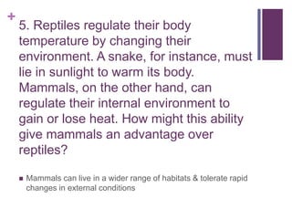 +
5. Reptiles regulate their body
temperature by changing their
environment. A snake, for instance, must
lie in sunlight to warm its body.
Mammals, on the other hand, can
regulate their internal environment to
gain or lose heat. How might this ability
give mammals an advantage over
reptiles?
 Mammals can live in a wider range of habitats & tolerate rapid
changes in external conditions
 