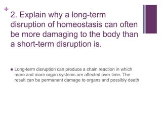 +
2. Explain why a long-term
disruption of homeostasis can often
be more damaging to the body than
a short-term disruption is.
 Long-term disruption can produce a chain reaction in which
more and more organ systems are affected over time. The
result can be permanent damage to organs and possibly death
 