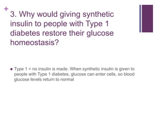 +
3. Why would giving synthetic
insulin to people with Type 1
diabetes restore their glucose
homeostasis?
 Type 1 = no insulin is made. When synthetic insulin is given to
people with Type 1 diabetes, glucose can enter cells, so blood
glucose levels return to normal
 