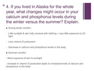 + 4. If you lived in Alaska for the whole
year, what changes might occur in your
calcium and phosphorus levels during
the winter versus the summer? Explain.
 During winter months:
- Little sunlight & skin fully covered with clothing = very little exposure to UV
light
- Less vitamin D production
- Decrease in calcium and phosphorus levels in the body
 Summer months:
- More exposure of skin to sunlight
- Increase in vitamin D production leads to increased levels of calcium and
phosphorus in the body
 