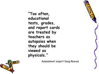 “ Too often, educational tests, grades, and report cards are treated by teachers as autopsies when they should be viewed as physicals.” Assessment expert Doug Reeves 
