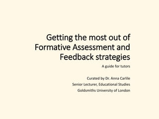 Getting the most out of
Formative Assessment and
Feedback strategies
A guide for tutors
Curated by Dr. Anna Carlile
Senior Lecturer, Educational Studies
Goldsmiths University of London
 