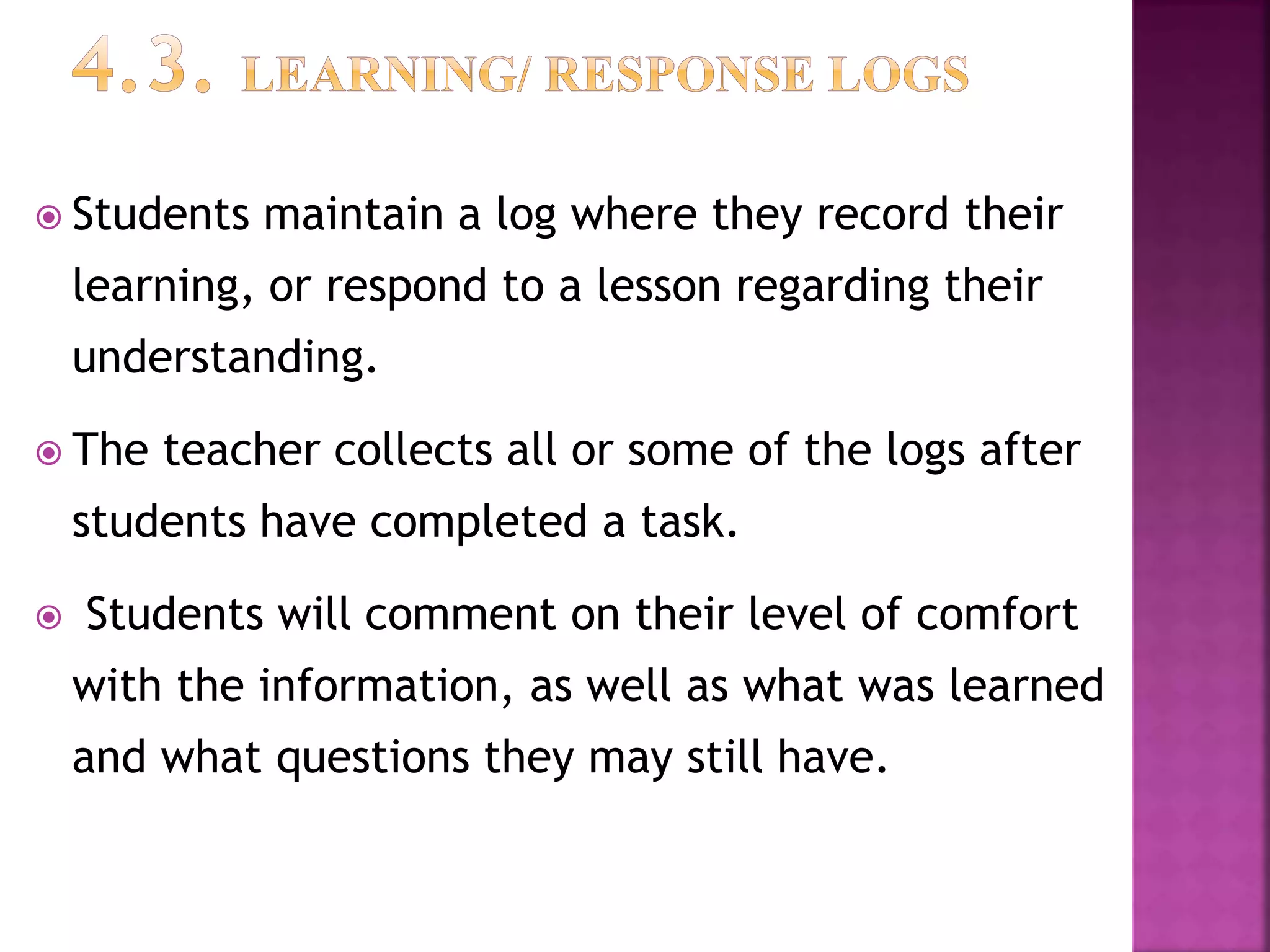  Students maintain a log where they record their
learning, or respond to a lesson regarding their
understanding.
 The teacher collects all or some of the logs after
students have completed a task.
 Students will comment on their level of comfort
with the information, as well as what was learned
and what questions they may still have.
 