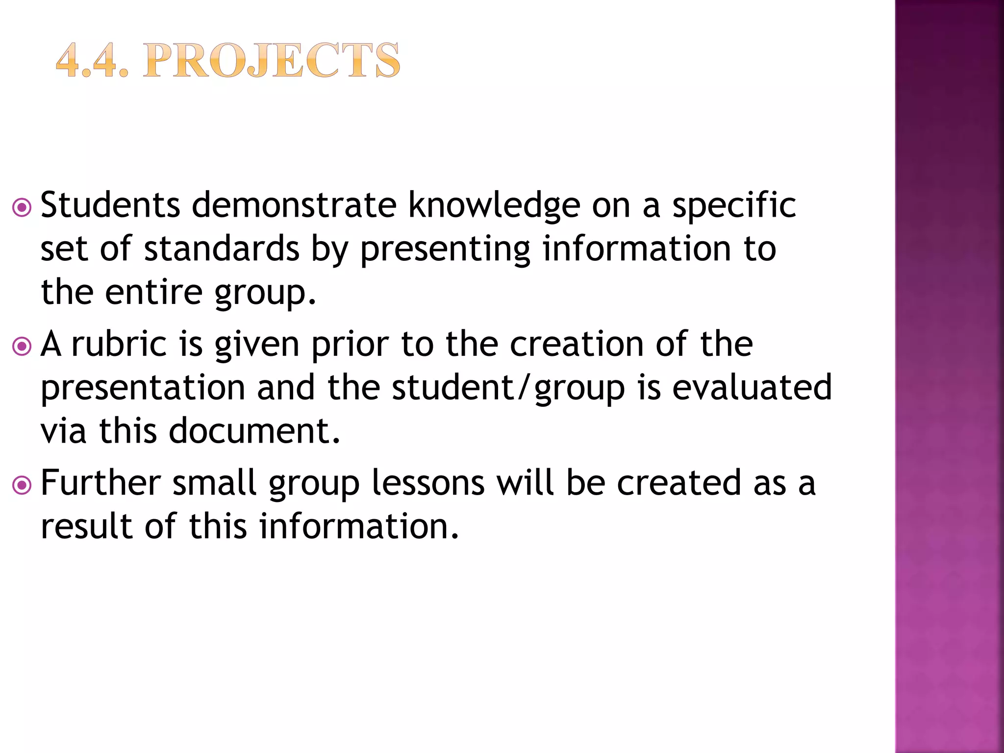 Students demonstrate knowledge on a specific
set of standards by presenting information to
the entire group.
 A rubric is given prior to the creation of the
presentation and the student/group is evaluated
via this document.
 Further small group lessons will be created as a
result of this information.
 
