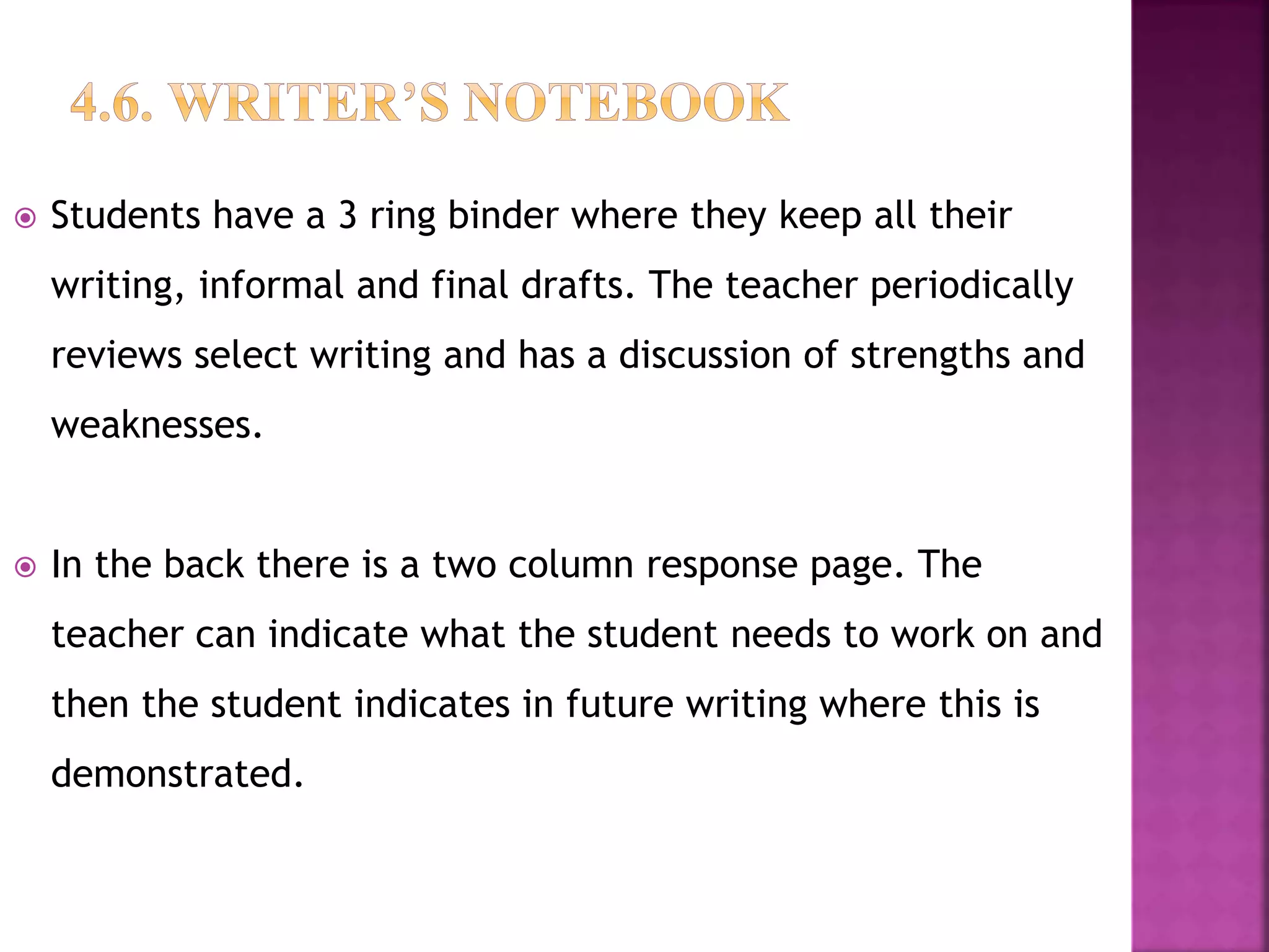  Students have a 3 ring binder where they keep all their
writing, informal and final drafts. The teacher periodically
reviews select writing and has a discussion of strengths and
weaknesses.
 In the back there is a two column response page. The
teacher can indicate what the student needs to work on and
then the student indicates in future writing where this is
demonstrated.
 