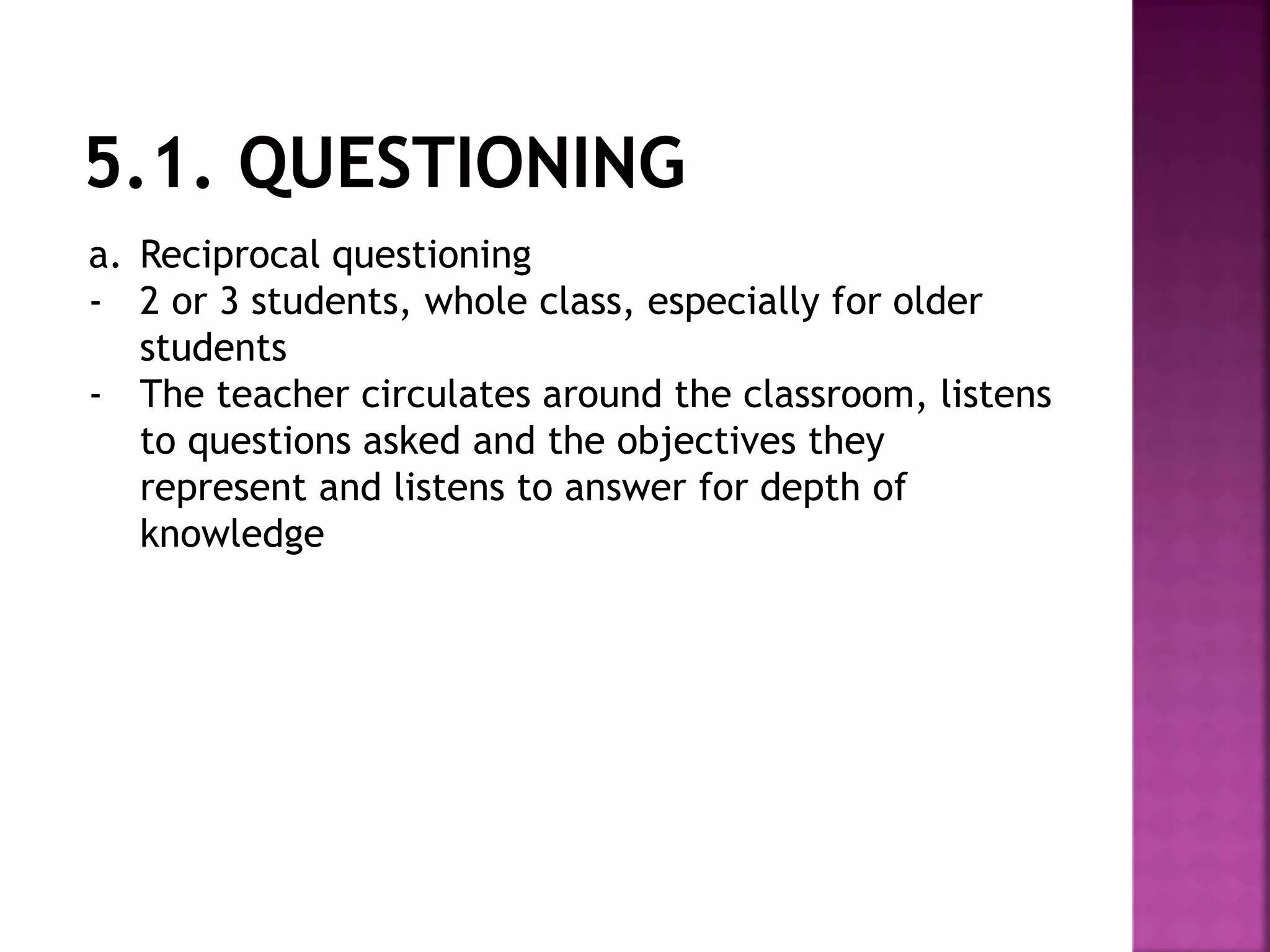 a. Reciprocal questioning
- 2 or 3 students, whole class, especially for older
students
- The teacher circulates around the classroom, listens
to questions asked and the objectives they
represent and listens to answer for depth of
knowledge
 