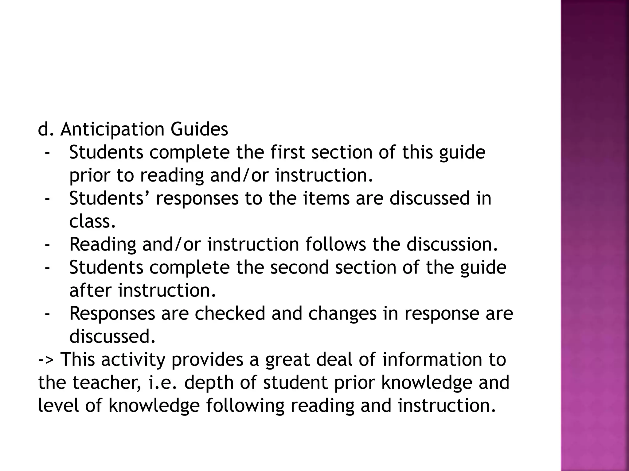 d. Anticipation Guides
- Students complete the first section of this guide
prior to reading and/or instruction.
- Students’ responses to the items are discussed in
class.
- Reading and/or instruction follows the discussion.
- Students complete the second section of the guide
after instruction.
- Responses are checked and changes in response are
discussed.
-> This activity provides a great deal of information to
the teacher, i.e. depth of student prior knowledge and
level of knowledge following reading and instruction.
 