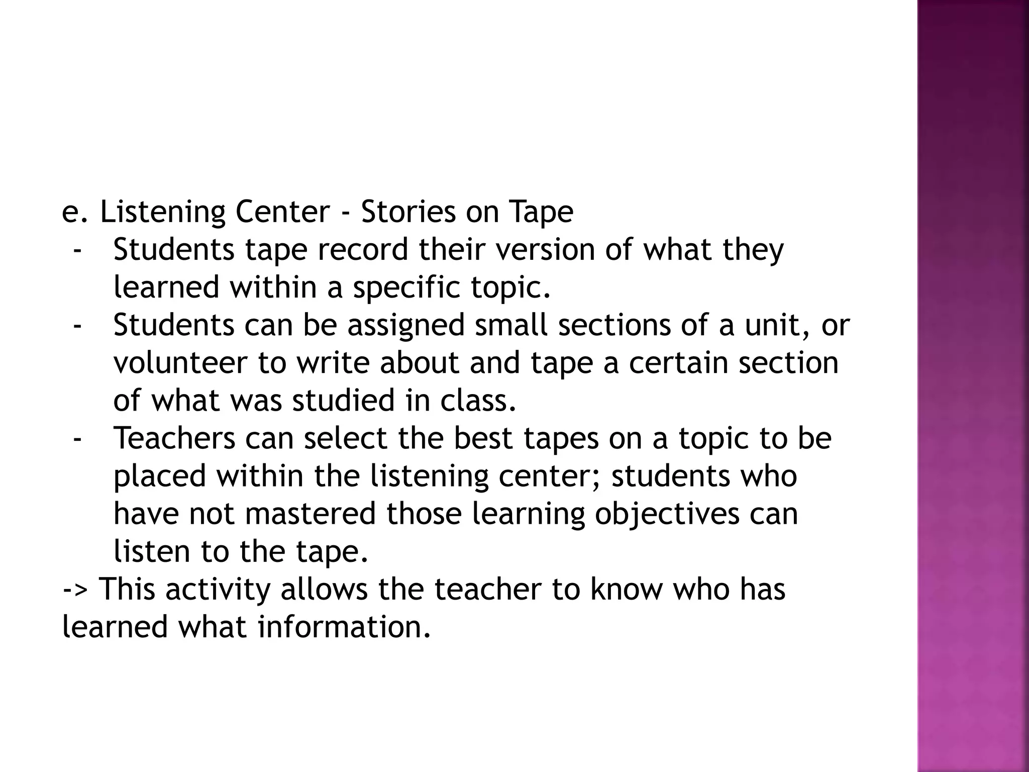 e. Listening Center - Stories on Tape
- Students tape record their version of what they
learned within a specific topic.
- Students can be assigned small sections of a unit, or
volunteer to write about and tape a certain section
of what was studied in class.
- Teachers can select the best tapes on a topic to be
placed within the listening center; students who
have not mastered those learning objectives can
listen to the tape.
-> This activity allows the teacher to know who has
learned what information.
 