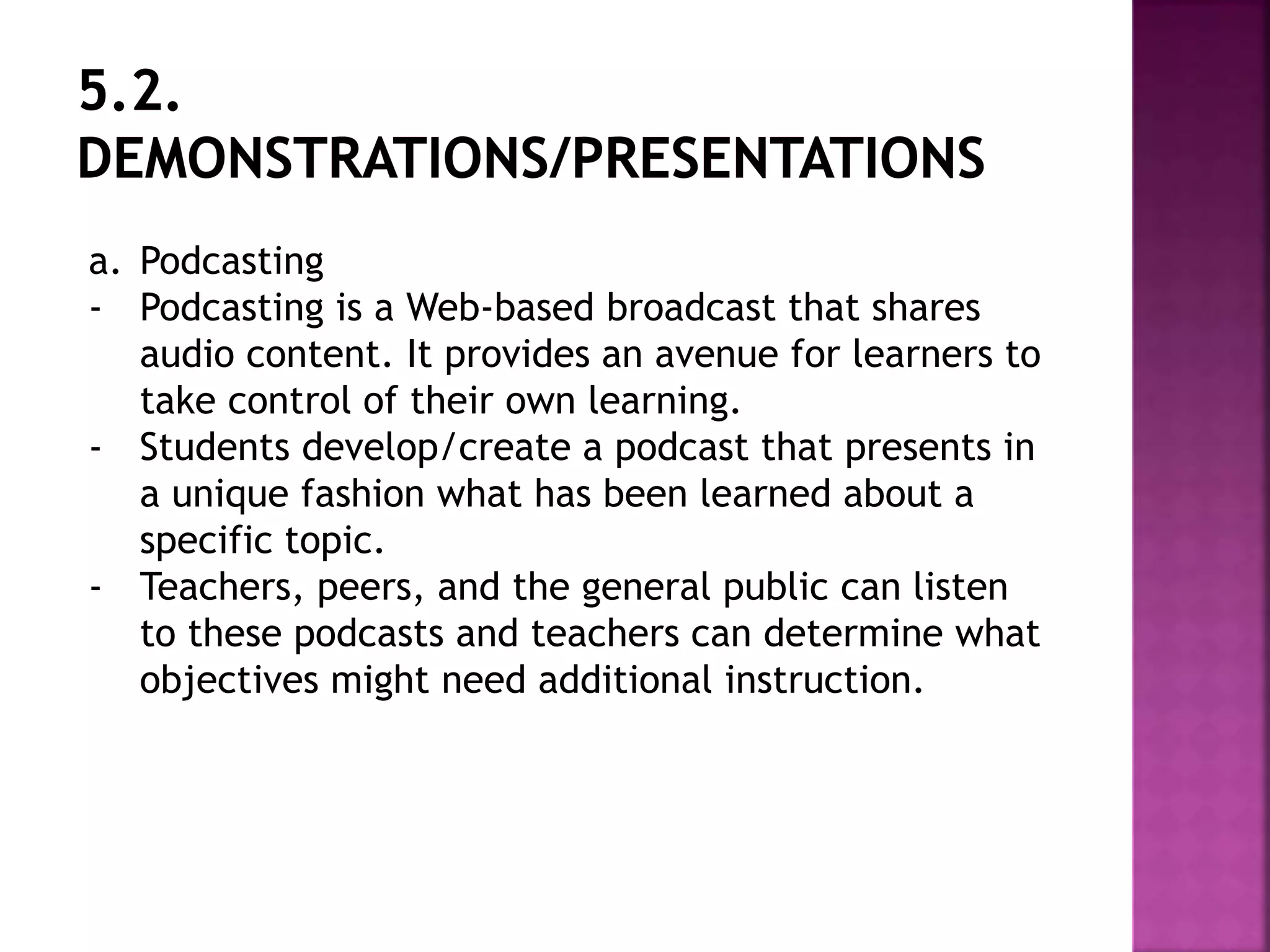 a. Podcasting
- Podcasting is a Web-based broadcast that shares
audio content. It provides an avenue for learners to
take control of their own learning.
- Students develop/create a podcast that presents in
a unique fashion what has been learned about a
specific topic.
- Teachers, peers, and the general public can listen
to these podcasts and teachers can determine what
objectives might need additional instruction.
 