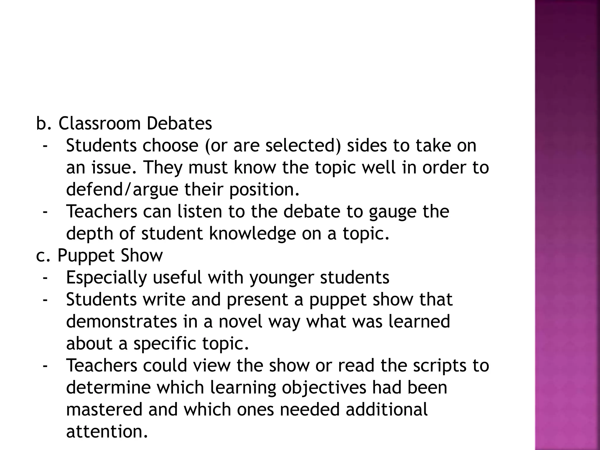 b. Classroom Debates
- Students choose (or are selected) sides to take on
an issue. They must know the topic well in order to
defend/argue their position.
- Teachers can listen to the debate to gauge the
depth of student knowledge on a topic.
c. Puppet Show
- Especially useful with younger students
- Students write and present a puppet show that
demonstrates in a novel way what was learned
about a specific topic.
- Teachers could view the show or read the scripts to
determine which learning objectives had been
mastered and which ones needed additional
attention.
 