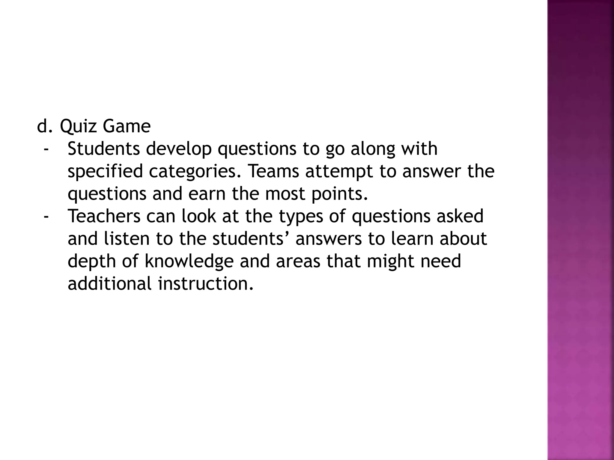 d. Quiz Game
- Students develop questions to go along with
specified categories. Teams attempt to answer the
questions and earn the most points.
- Teachers can look at the types of questions asked
and listen to the students’ answers to learn about
depth of knowledge and areas that might need
additional instruction.
 