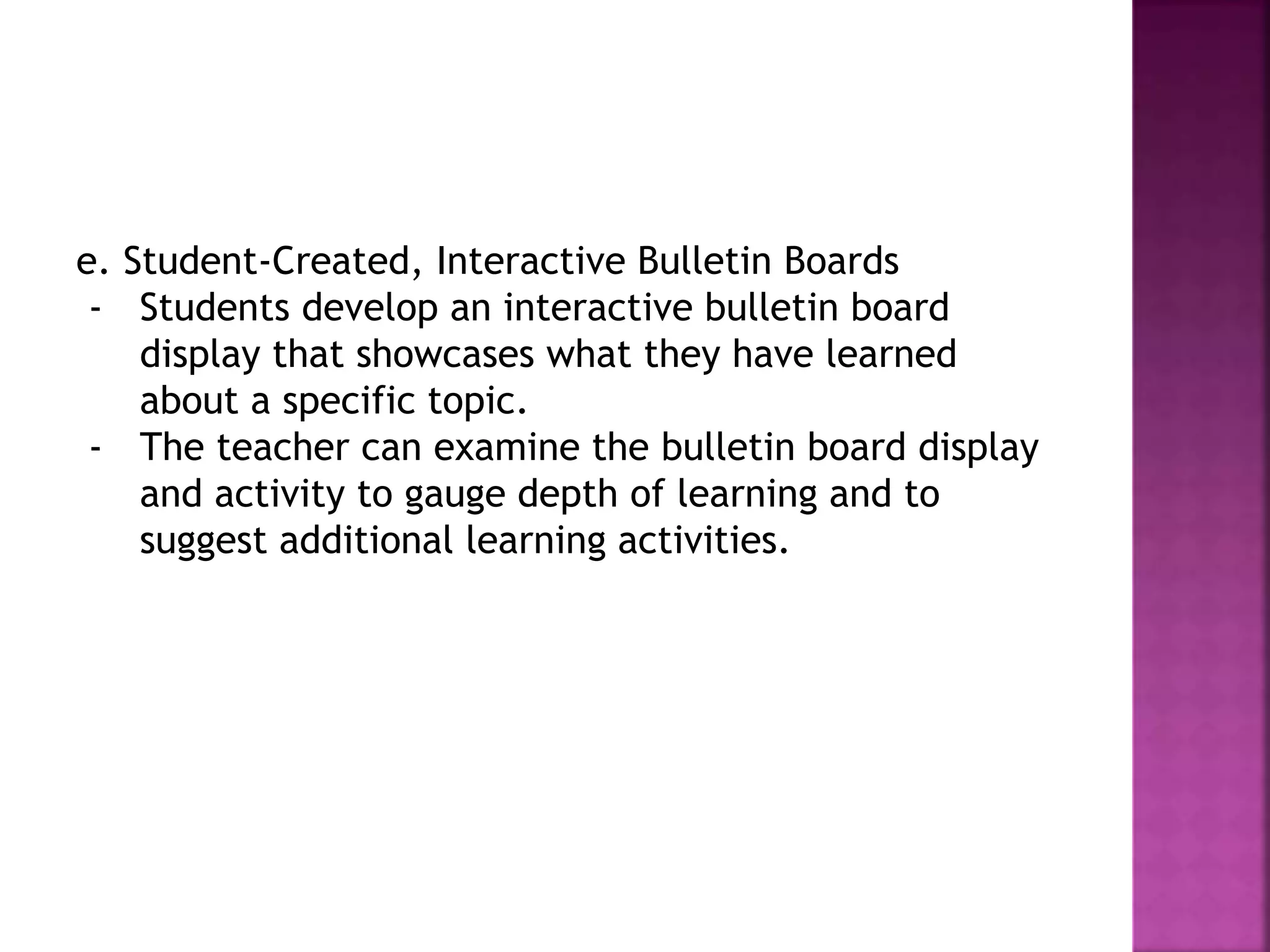 e. Student-Created, Interactive Bulletin Boards
- Students develop an interactive bulletin board
display that showcases what they have learned
about a specific topic.
- The teacher can examine the bulletin board display
and activity to gauge depth of learning and to
suggest additional learning activities.
 
