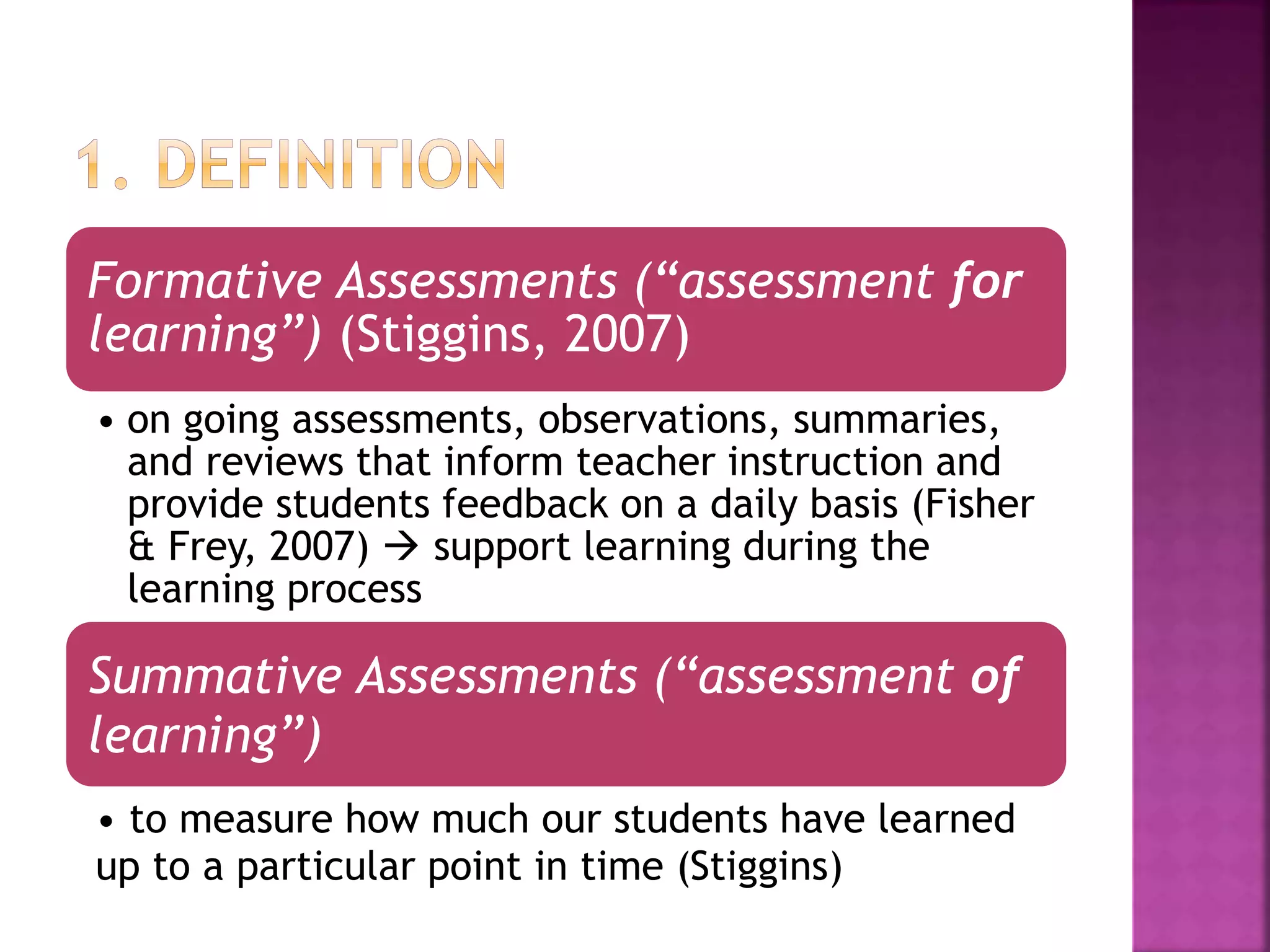 Formative Assessments (“assessment for
learning”) (Stiggins, 2007)
• on going assessments, observations, summaries,
and reviews that inform teacher instruction and
provide students feedback on a daily basis (Fisher
& Frey, 2007)  support learning during the
learning process
Summative Assessments (“assessment of
learning”)
• to measure how much our students have learned
up to a particular point in time (Stiggins)
 