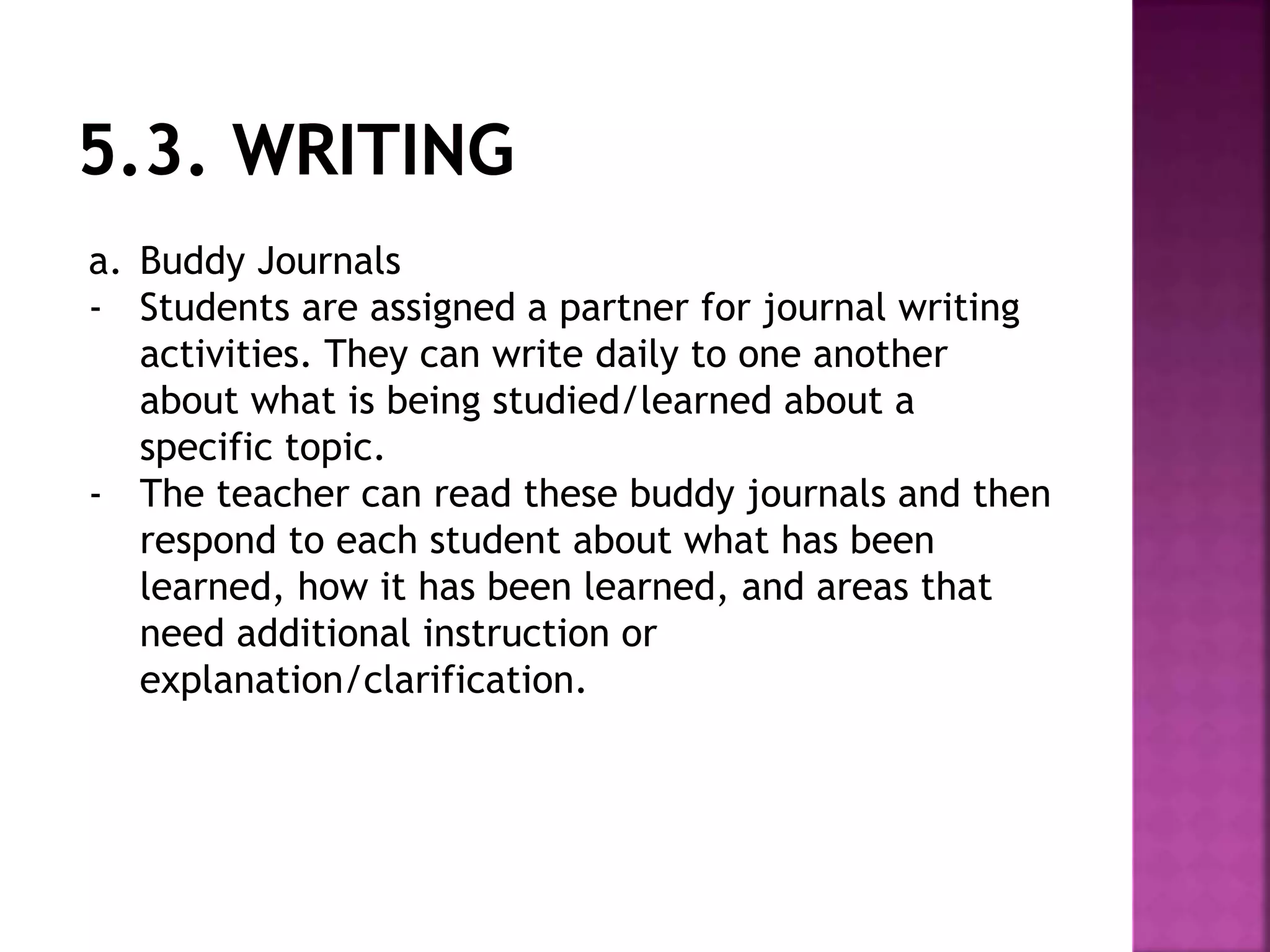 a. Buddy Journals
- Students are assigned a partner for journal writing
activities. They can write daily to one another
about what is being studied/learned about a
specific topic.
- The teacher can read these buddy journals and then
respond to each student about what has been
learned, how it has been learned, and areas that
need additional instruction or
explanation/clarification.
 