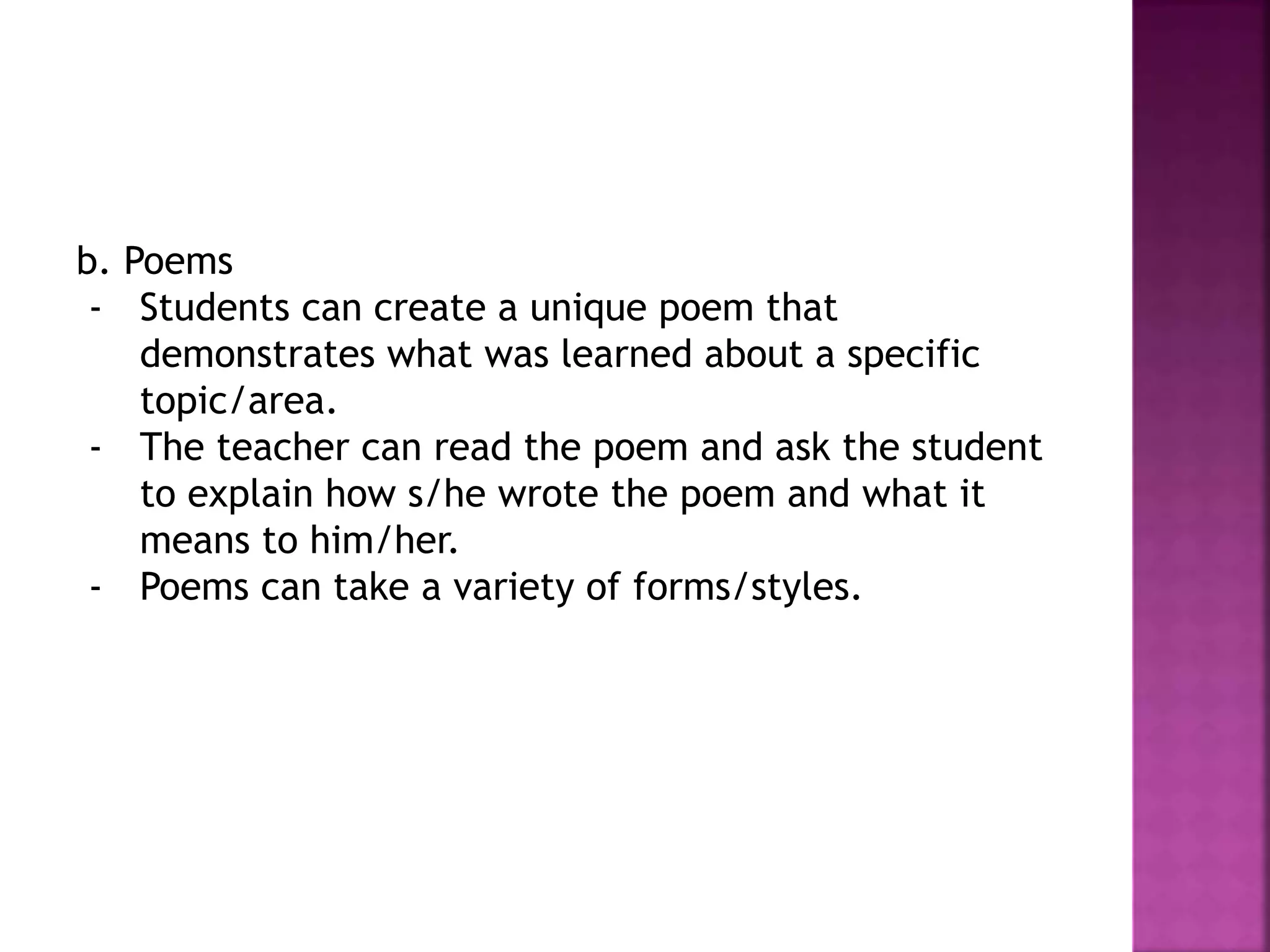 b. Poems
- Students can create a unique poem that
demonstrates what was learned about a specific
topic/area.
- The teacher can read the poem and ask the student
to explain how s/he wrote the poem and what it
means to him/her.
- Poems can take a variety of forms/styles.
 