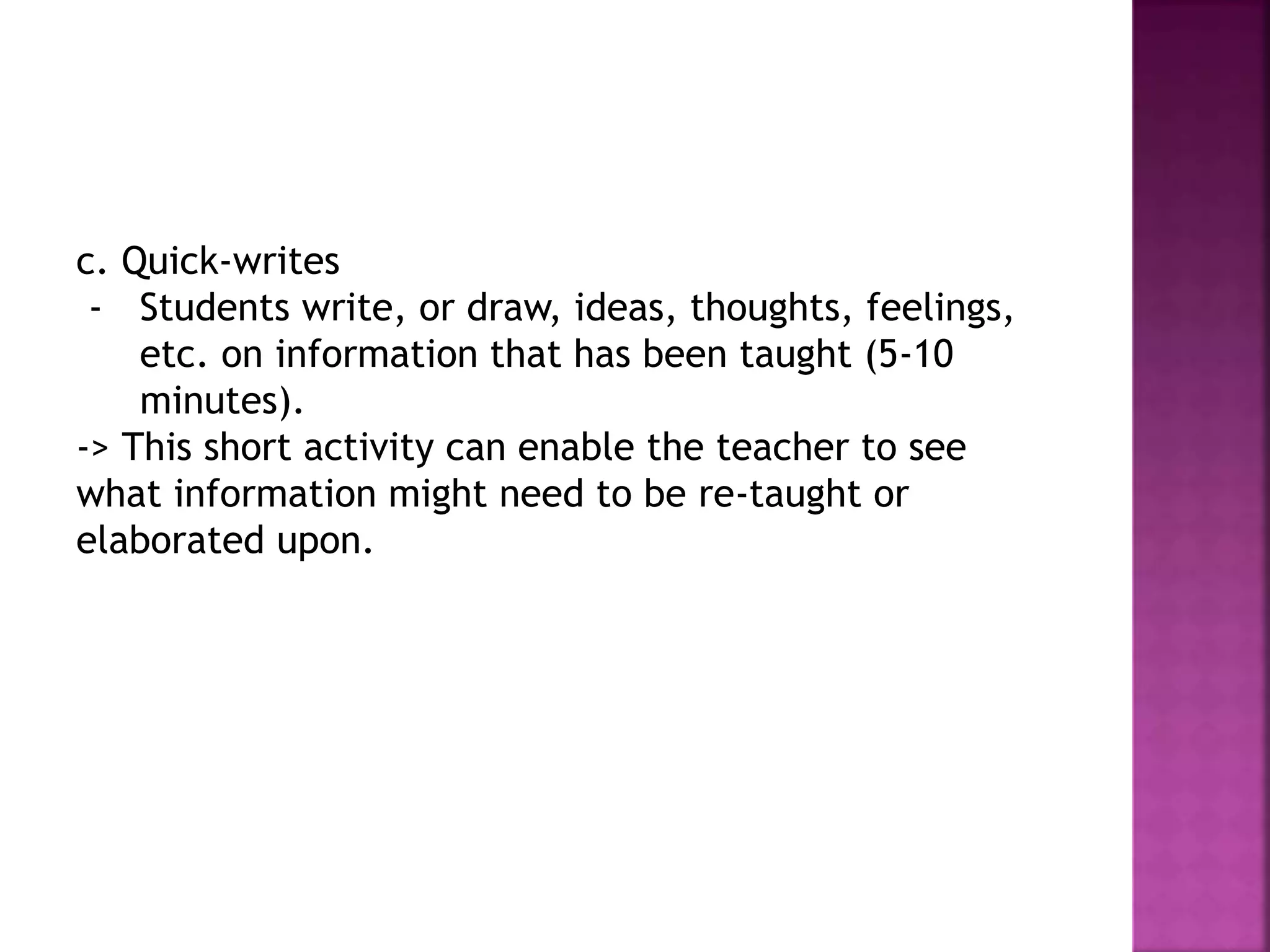 c. Quick-writes
- Students write, or draw, ideas, thoughts, feelings,
etc. on information that has been taught (5-10
minutes).
-> This short activity can enable the teacher to see
what information might need to be re-taught or
elaborated upon.
 
