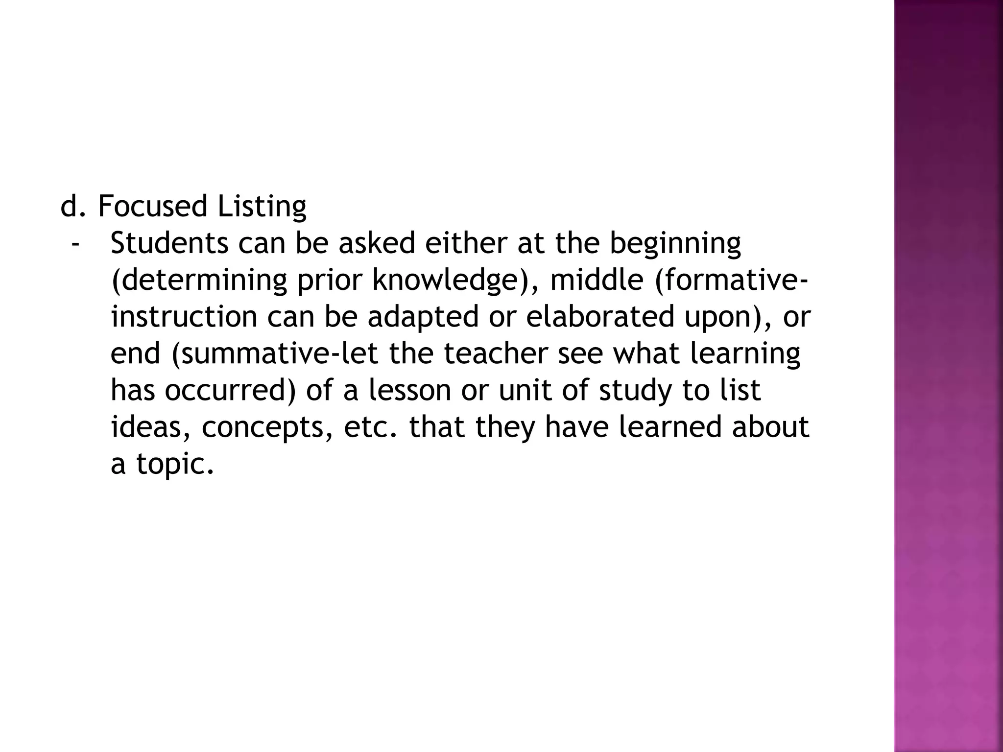 d. Focused Listing
- Students can be asked either at the beginning
(determining prior knowledge), middle (formative-
instruction can be adapted or elaborated upon), or
end (summative-let the teacher see what learning
has occurred) of a lesson or unit of study to list
ideas, concepts, etc. that they have learned about
a topic.
 