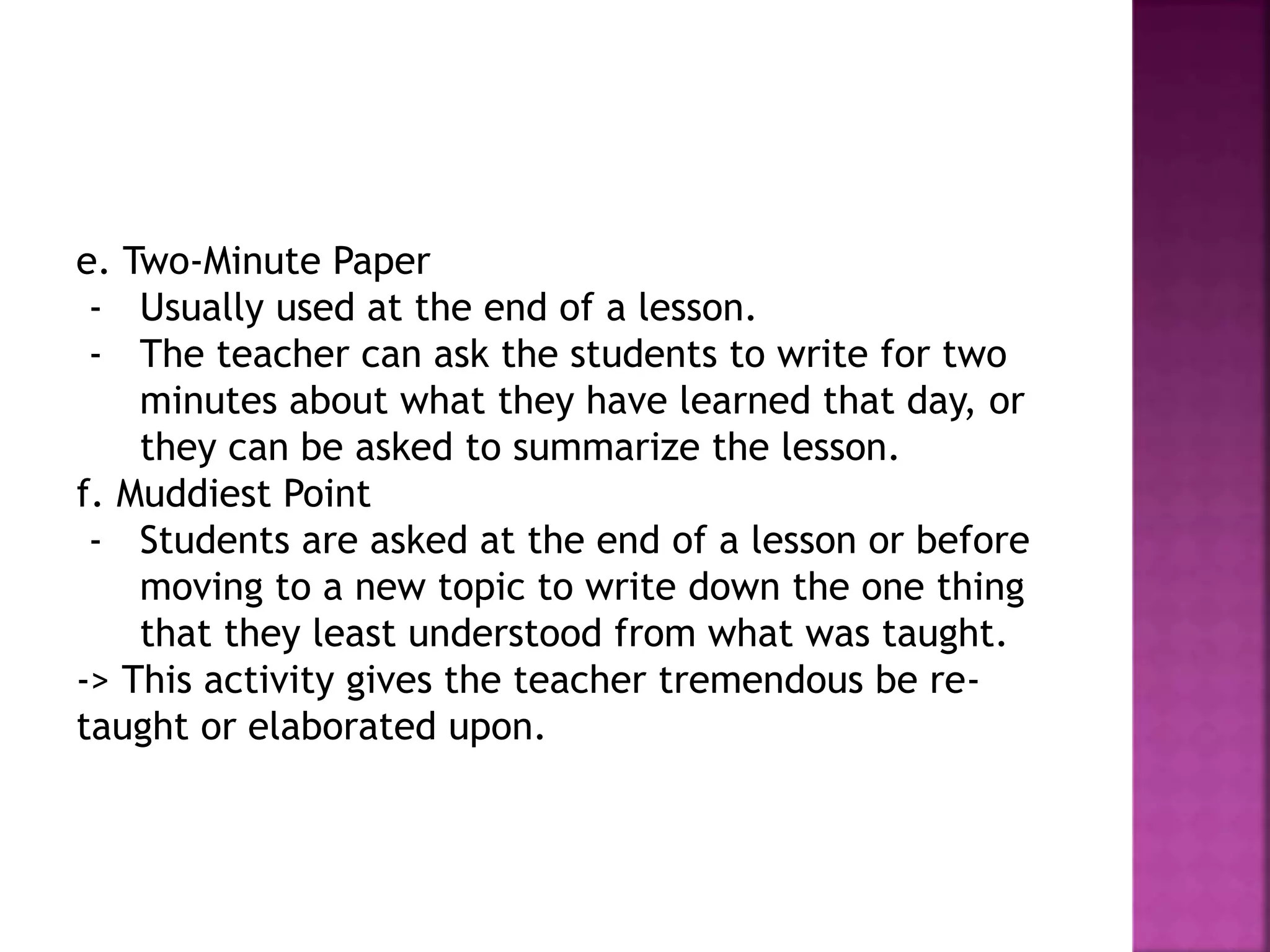e. Two-Minute Paper
- Usually used at the end of a lesson.
- The teacher can ask the students to write for two
minutes about what they have learned that day, or
they can be asked to summarize the lesson.
f. Muddiest Point
- Students are asked at the end of a lesson or before
moving to a new topic to write down the one thing
that they least understood from what was taught.
-> This activity gives the teacher tremendous be re-
taught or elaborated upon.
 