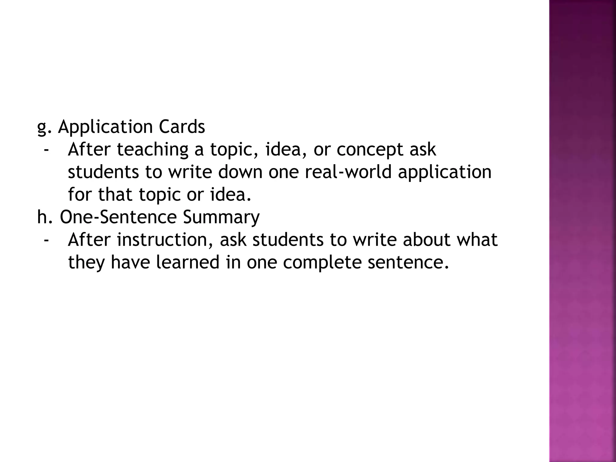 g. Application Cards
- After teaching a topic, idea, or concept ask
students to write down one real-world application
for that topic or idea.
h. One-Sentence Summary
- After instruction, ask students to write about what
they have learned in one complete sentence.
 