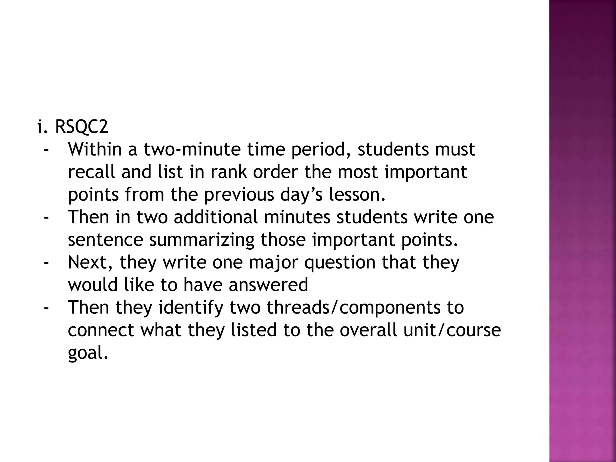 i. RSQC2
- Within a two-minute time period, students must
recall and list in rank order the most important
points from the previous day’s lesson.
- Then in two additional minutes students write one
sentence summarizing those important points.
- Next, they write one major question that they
would like to have answered
- Then they identify two threads/components to
connect what they listed to the overall unit/course
goal.
 