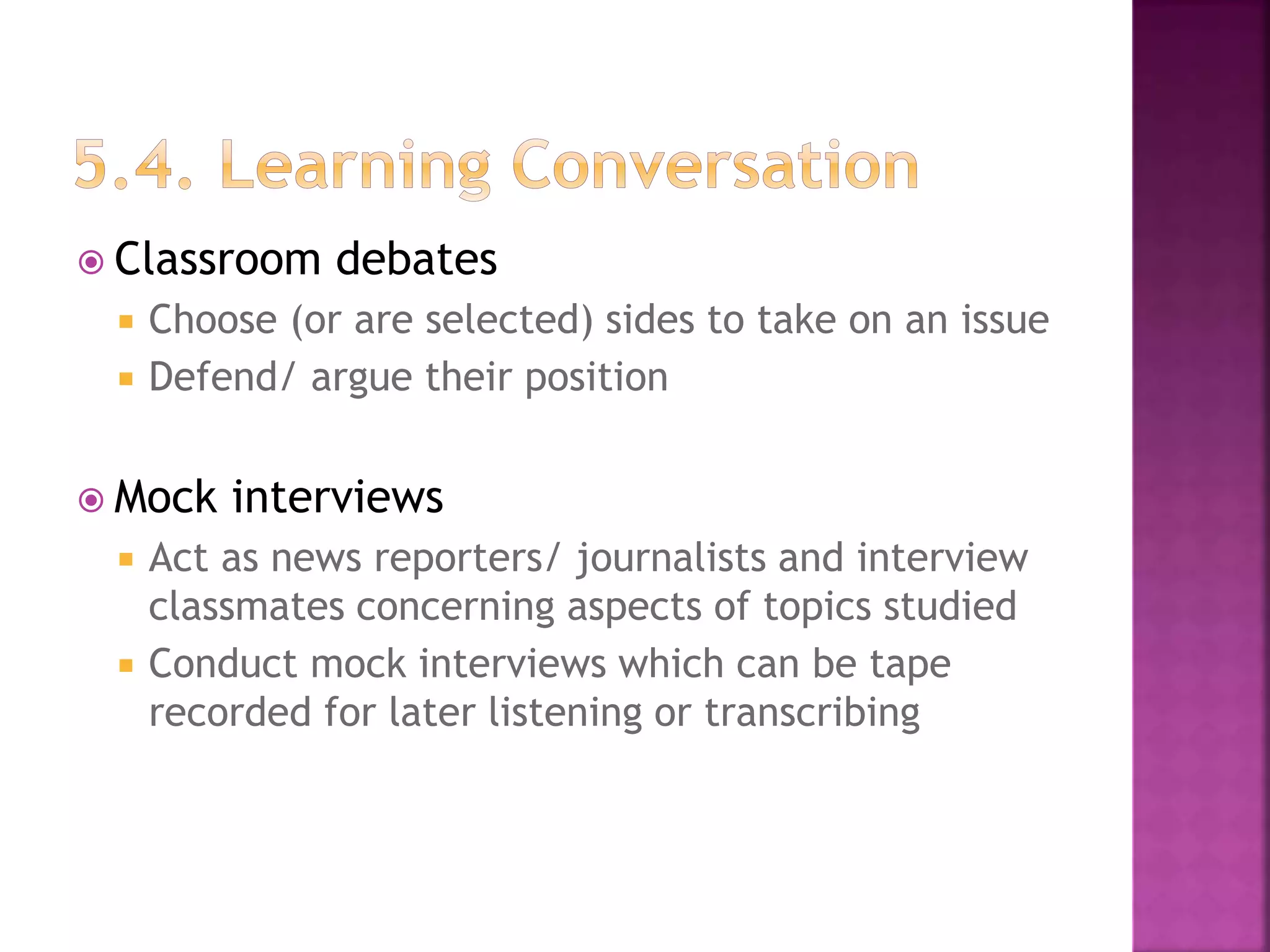  Classroom debates
 Choose (or are selected) sides to take on an issue
 Defend/ argue their position
 Mock interviews
 Act as news reporters/ journalists and interview
classmates concerning aspects of topics studied
 Conduct mock interviews which can be tape
recorded for later listening or transcribing
 