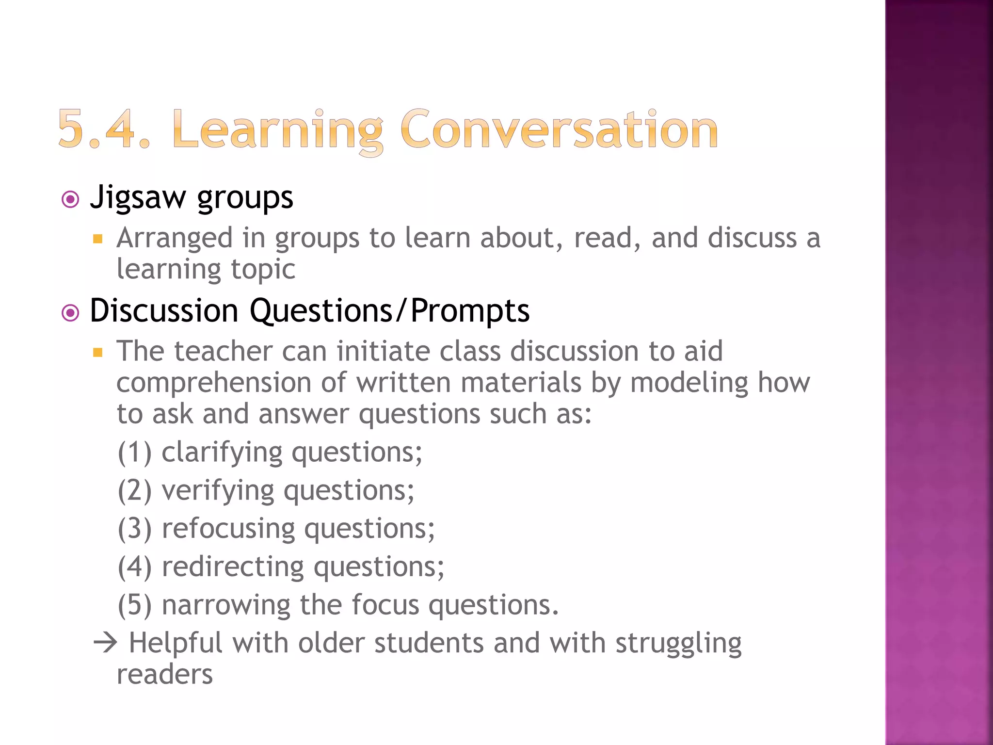 Jigsaw groups
 Arranged in groups to learn about, read, and discuss a
learning topic
 Discussion Questions/Prompts
 The teacher can initiate class discussion to aid
comprehension of written materials by modeling how
to ask and answer questions such as:
(1) clarifying questions;
(2) verifying questions;
(3) refocusing questions;
(4) redirecting questions;
(5) narrowing the focus questions.
 Helpful with older students and with struggling
readers
 