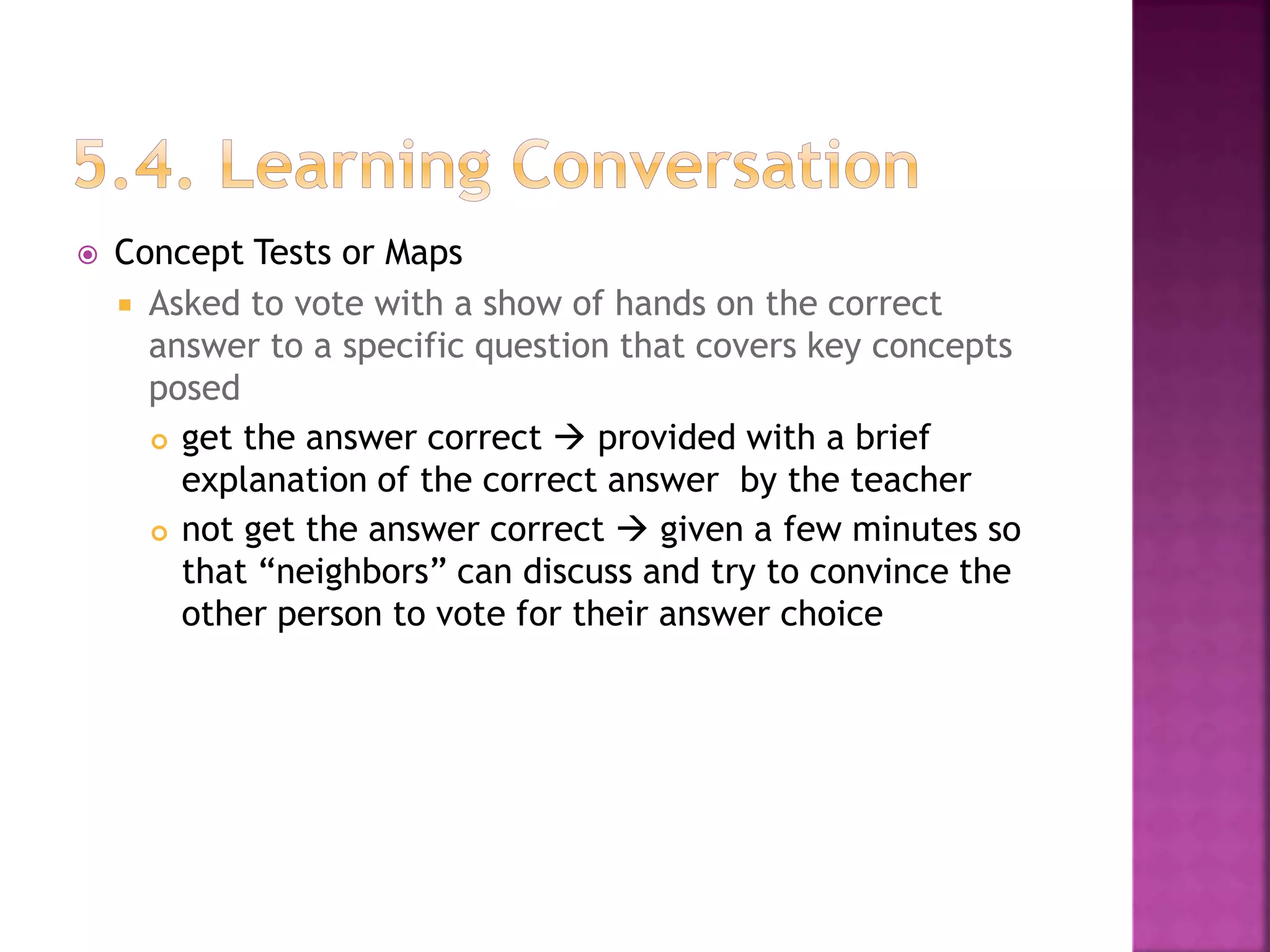 Concept Tests or Maps
 Asked to vote with a show of hands on the correct
answer to a specific question that covers key concepts
posed
 get the answer correct  provided with a brief
explanation of the correct answer by the teacher
 not get the answer correct  given a few minutes so
that “neighbors” can discuss and try to convince the
other person to vote for their answer choice
 