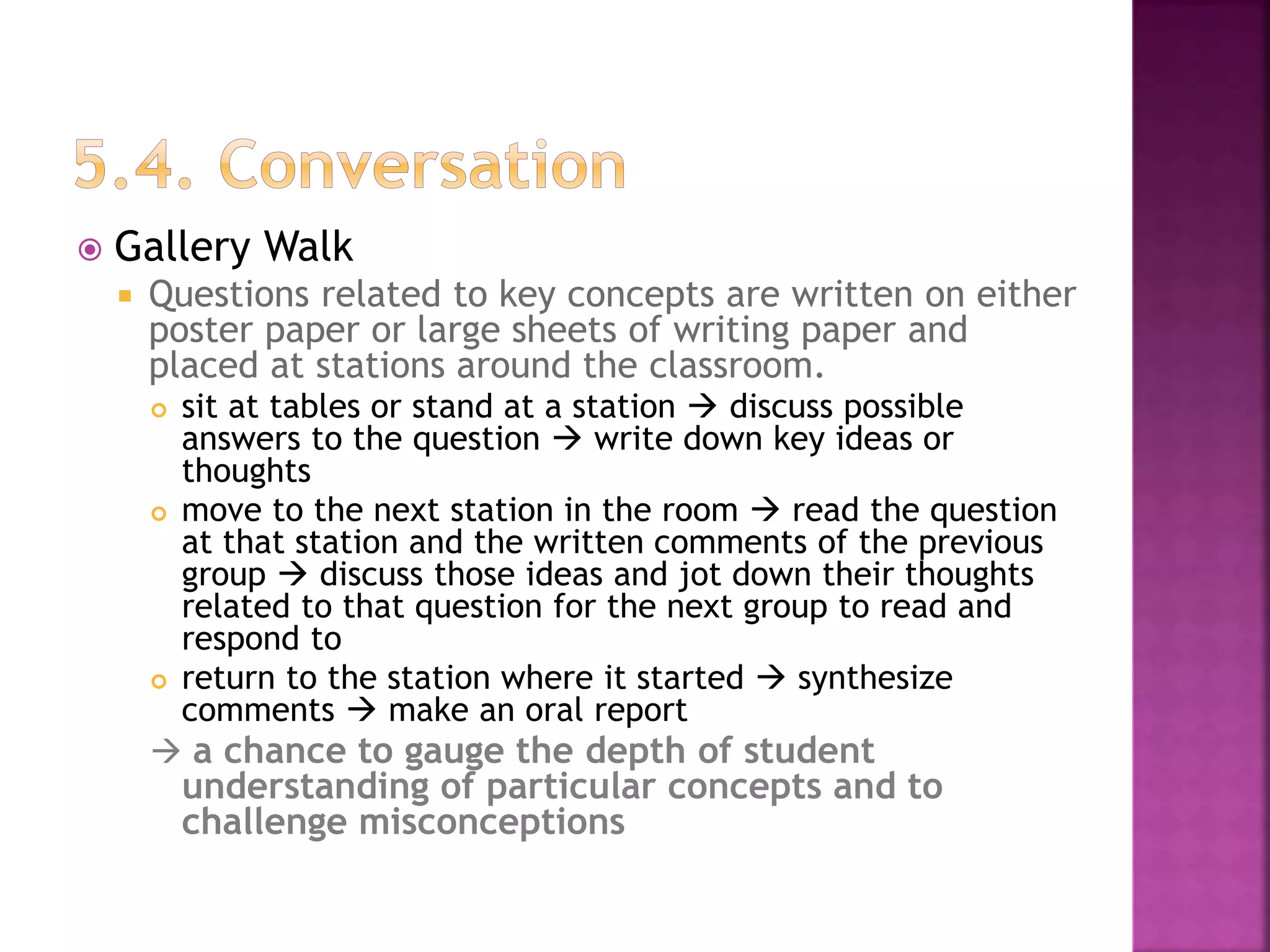  Gallery Walk
 Questions related to key concepts are written on either
poster paper or large sheets of writing paper and
placed at stations around the classroom.
 sit at tables or stand at a station  discuss possible
answers to the question  write down key ideas or
thoughts
 move to the next station in the room  read the question
at that station and the written comments of the previous
group  discuss those ideas and jot down their thoughts
related to that question for the next group to read and
respond to
 return to the station where it started  synthesize
comments  make an oral report
 a chance to gauge the depth of student
understanding of particular concepts and to
challenge misconceptions
 