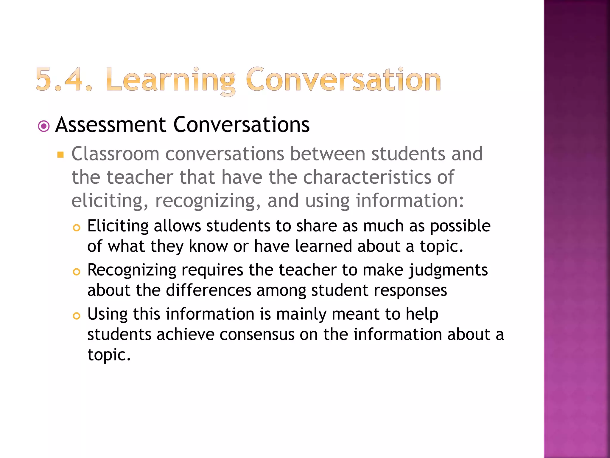  Assessment Conversations
 Classroom conversations between students and
the teacher that have the characteristics of
eliciting, recognizing, and using information:
 Eliciting allows students to share as much as possible
of what they know or have learned about a topic.
 Recognizing requires the teacher to make judgments
about the differences among student responses
 Using this information is mainly meant to help
students achieve consensus on the information about a
topic.
 