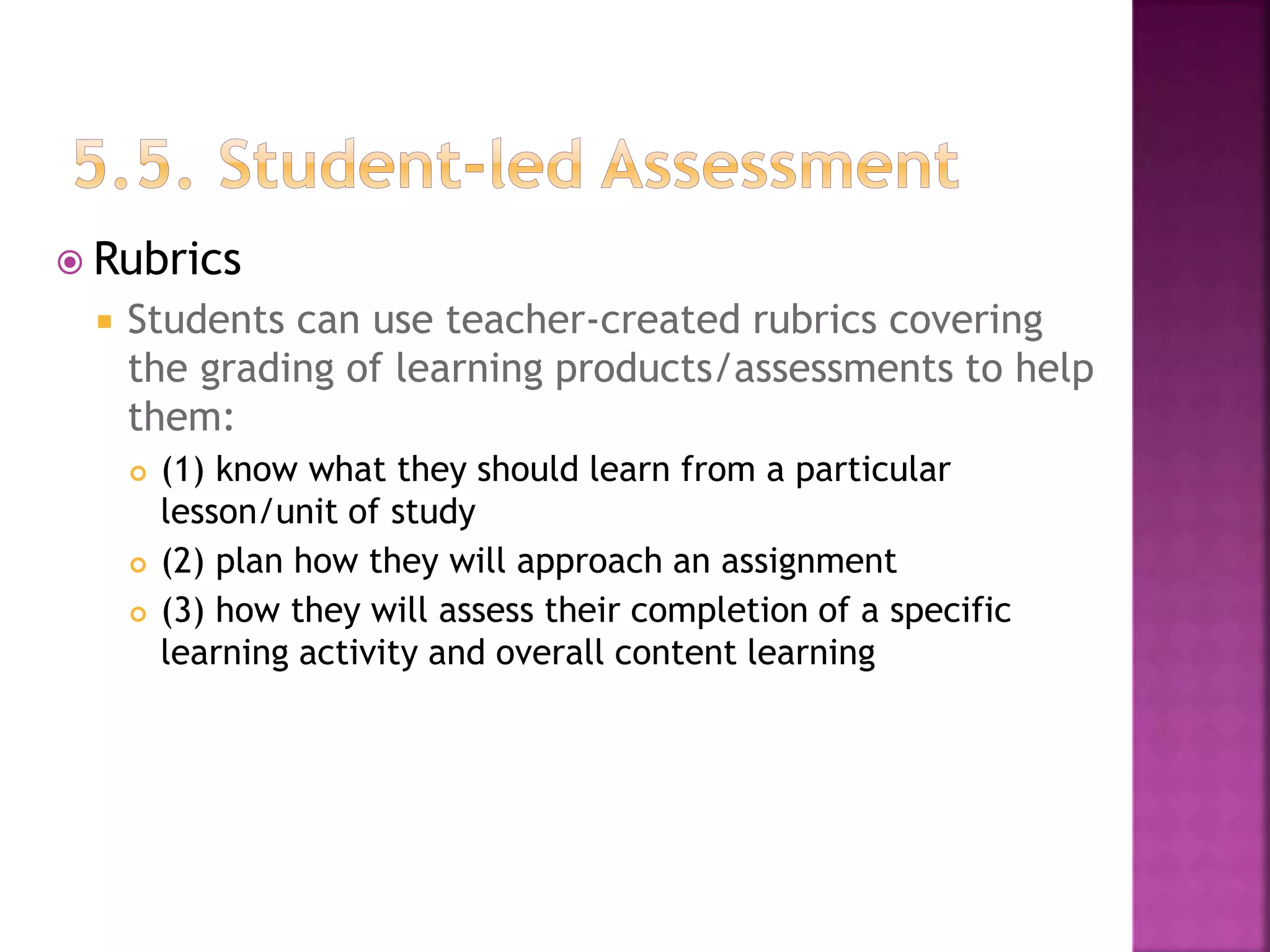  Rubrics
 Students can use teacher-created rubrics covering
the grading of learning products/assessments to help
them:
 (1) know what they should learn from a particular
lesson/unit of study
 (2) plan how they will approach an assignment
 (3) how they will assess their completion of a specific
learning activity and overall content learning
 
