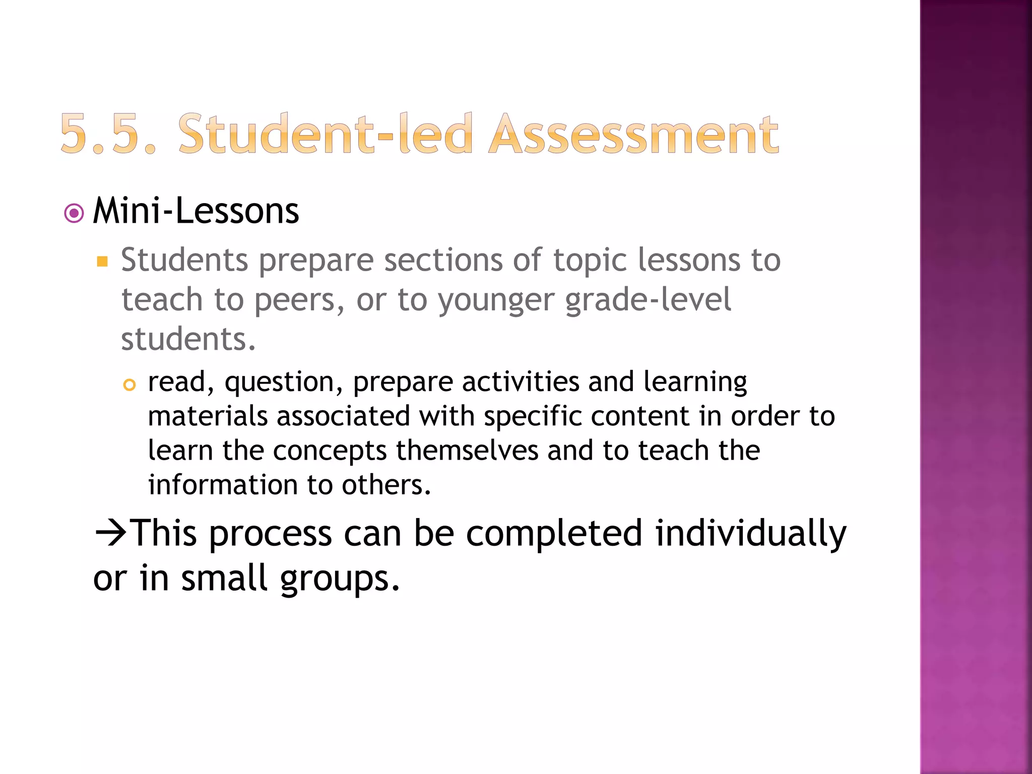  Mini-Lessons
 Students prepare sections of topic lessons to
teach to peers, or to younger grade-level
students.
 read, question, prepare activities and learning
materials associated with specific content in order to
learn the concepts themselves and to teach the
information to others.
This process can be completed individually
or in small groups.
 