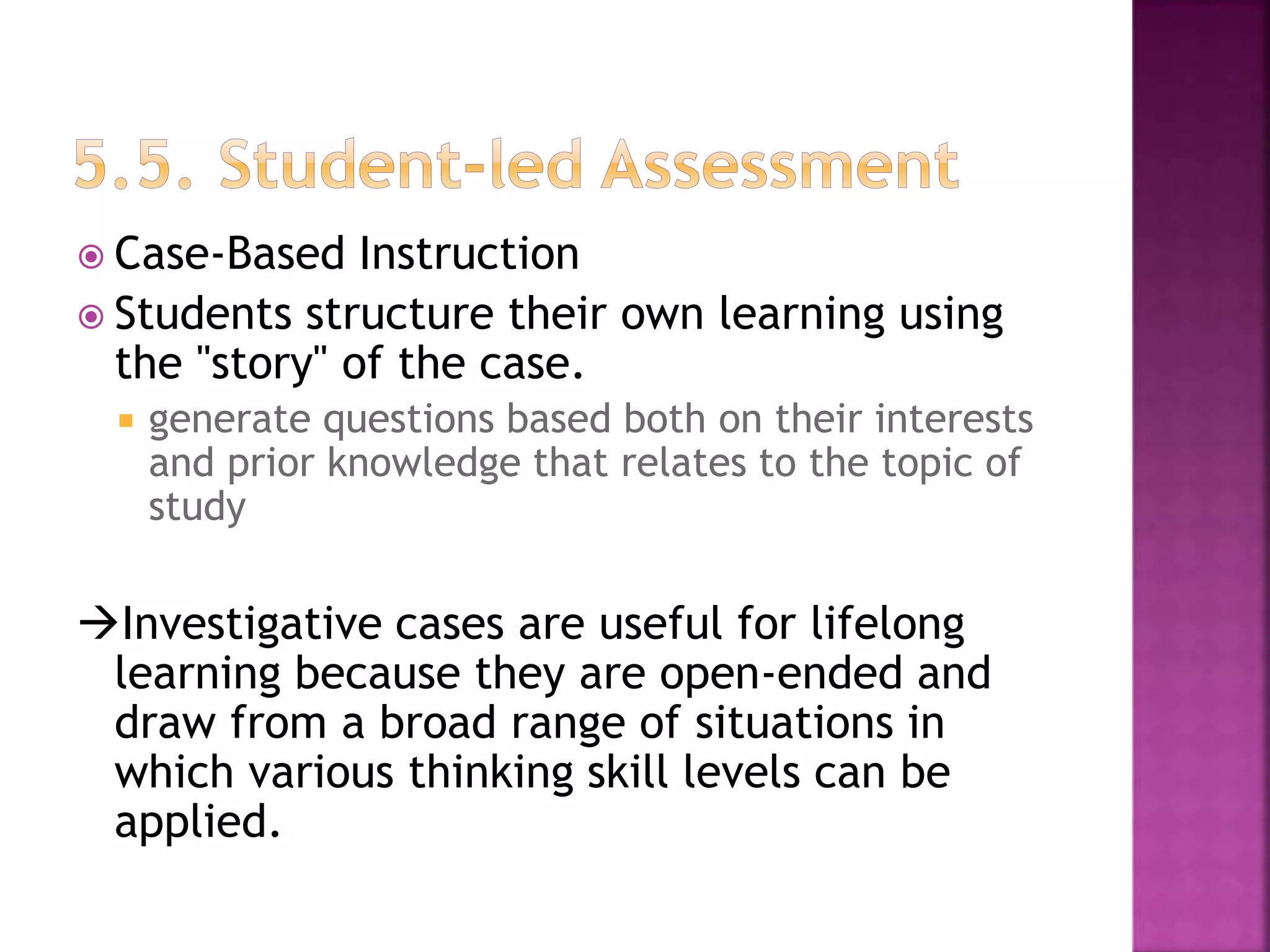  Case-Based Instruction
 Students structure their own learning using
the "story" of the case.
 generate questions based both on their interests
and prior knowledge that relates to the topic of
study
Investigative cases are useful for lifelong
learning because they are open-ended and
draw from a broad range of situations in
which various thinking skill levels can be
applied.
 