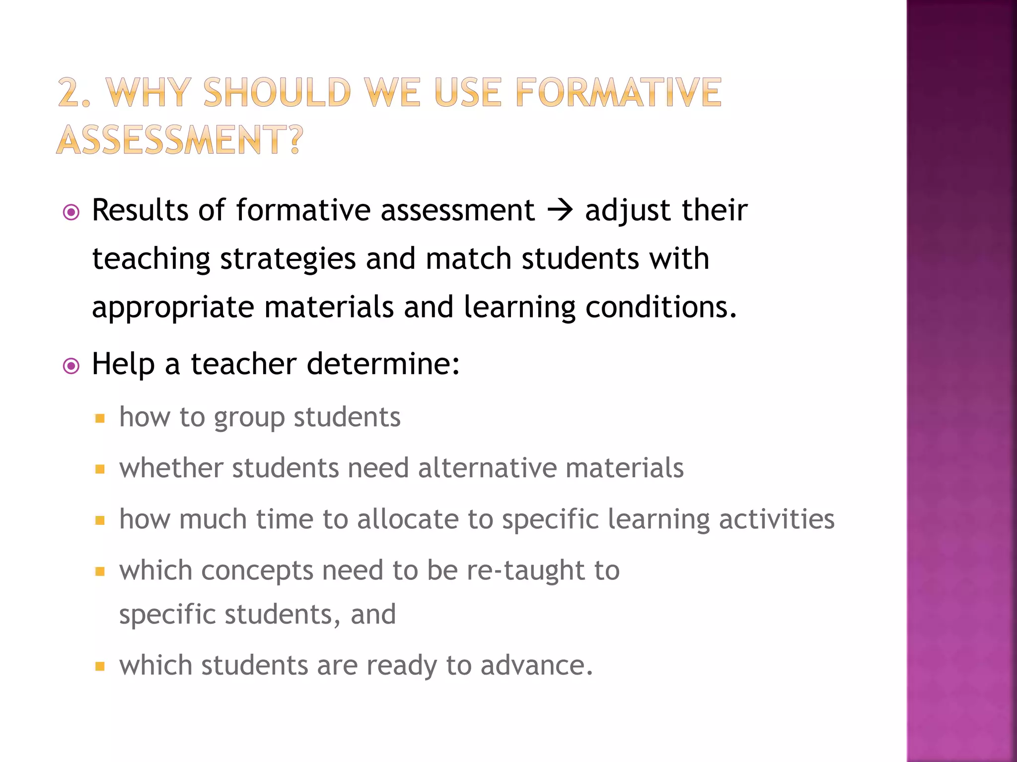  Results of formative assessment  adjust their
teaching strategies and match students with
appropriate materials and learning conditions.
 Help a teacher determine:
 how to group students
 whether students need alternative materials
 how much time to allocate to specific learning activities
 which concepts need to be re-taught to
specific students, and
 which students are ready to advance.
 
