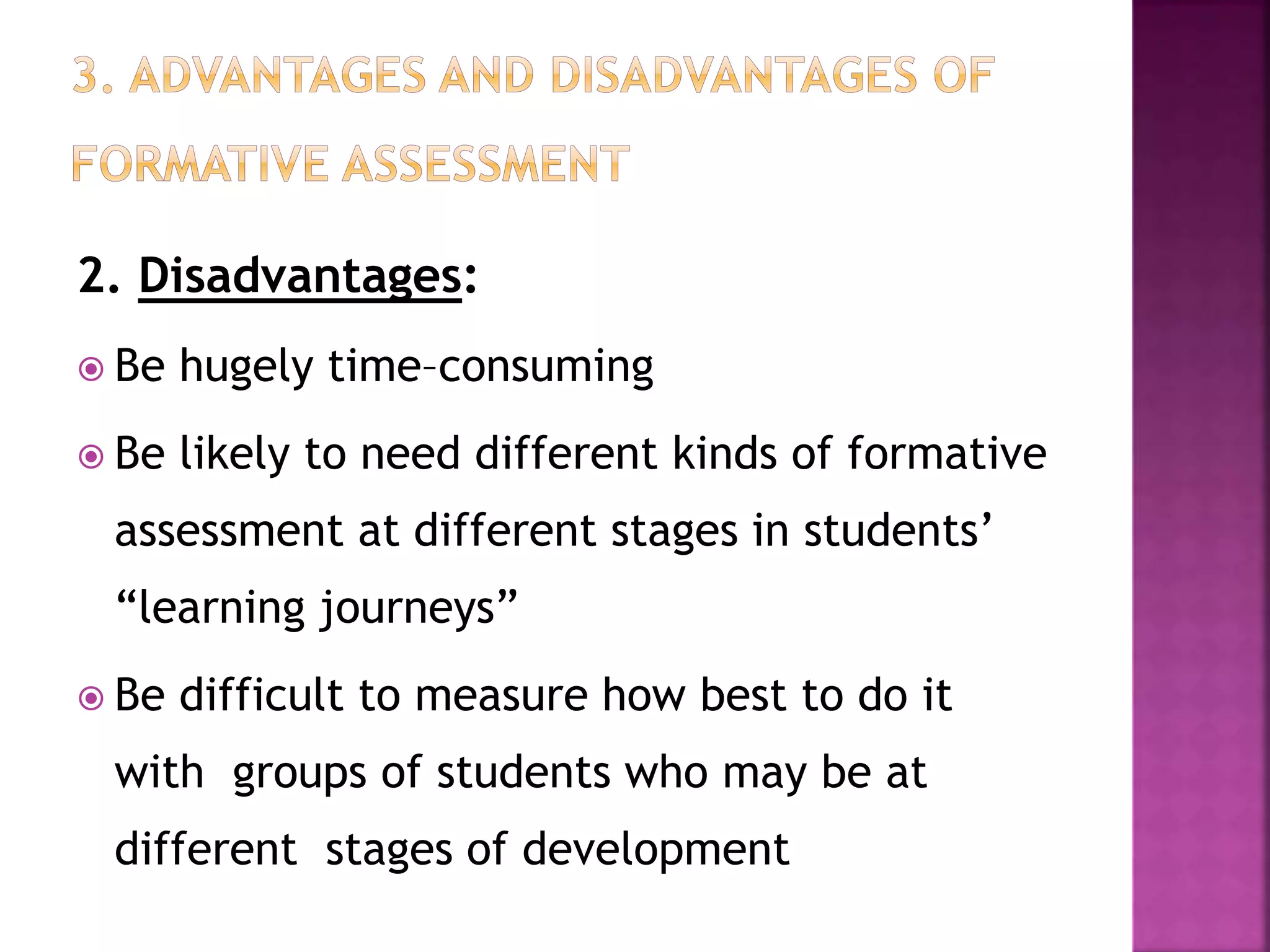 2. Disadvantages:
 Be hugely time–consuming
 Be likely to need different kinds of formative
assessment at different stages in students’
“learning journeys”
 Be difficult to measure how best to do it
with groups of students who may be at
different stages of development
 