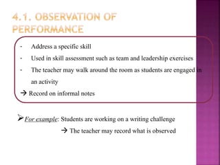 - Address a specific skill
- Used in skill assessment such as team and leadership exercises
- The teacher may walk around the room as students are engaged in
an activity
 Record on informal notes
For example: Students are working on a writing challenge
 The teacher may record what is observed
 