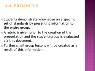 Students demonstrate knowledge on a specific
set of standards by presenting information to
the entire group.
 A rubric is given prior to the creation of the
presentation and the student/group is evaluated
via this document.
 Further small group lessons will be created as a
result of this information.
 